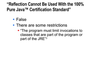 “Reflection Cannot Be Used With the 100% Pure Java™ Certification Standard” False There are some restrictions “The program must limit invocations to  classes that are part of the program or  part of the JRE” 3 3. Sun Microsystems, 100% Pure Java™ Certification Guide, version 3.1, May 2000. 