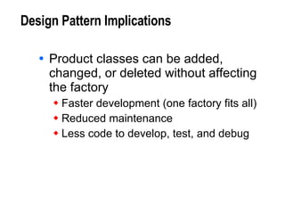 Design Pattern Implications Product classes can be added, changed, or deleted without affecting the factory Faster development (one factory fits all) Reduced maintenance Less code to develop, test, and debug 