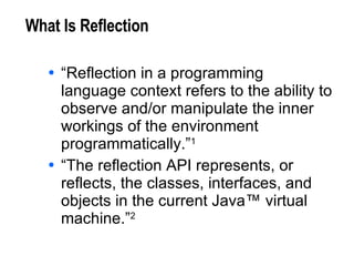 What Is Reflection “Reflection in a programming language context refers to the ability to observe and/or manipulate the inner workings of the environment programmatically.” 1 “The reflection API represents, or reflects, the classes, interfaces, and objects in the current Java™ virtual machine.” 2 1. J. R. Jackson, A. L. McClellan, Java™ 1.2 By Example, Sun Microsystems, 1999. 2. M. Campione, et al, The Java™ Tutorial Continued, Addison Wesley, 1999. 