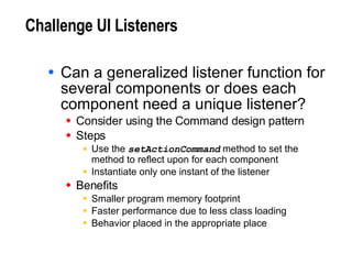 Challenge UI Listeners Can a generalized listener function for several components or does each component need a unique listener? Consider using the Command design pattern Steps Use the  setActionCommand  method to set the method to reflect upon for each component Instantiate only one instant of the listener Benefits Smaller program memory footprint Faster performance due to less class loading Behavior placed in the appropriate place 