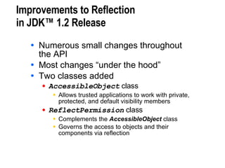 Improvements to Reflection  in JDK™ 1.2 Release Numerous small changes throughout  the API Most changes “under the hood” Two classes added AccessibleObject  class Allows trusted applications to work with private, protected, and default visibility members ReflectPermission  class Complements the  AccessibleObject  class Governs the access to objects and their components via reflection 