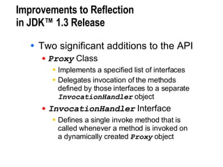 Improvements to Reflection in JDK™ 1.3 Release Two significant additions to the API Proxy  Class Implements a specified list of interfaces Delegates invocation of the methods  defined by those interfaces to a separate  InvocationHandler  object InvocationHandler  Interface Defines a single invoke method that is  called whenever a method is invoked on  a dynamically created  Proxy  object 