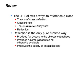Review The JRE allows 4 ways to reference a class The class’ class definition Class literals The  instanceof  keyword Reflection Reflection is the only pure runtime way Provides full access to the object’s capabilities  Provides runtime capabilities not  otherwise available Improves the quality of an application 