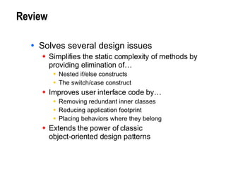 Review Solves several design issues Simplifies the static complexity of methods by providing elimination of… Nested if/else constructs The switch/case construct Improves user interface code by… Removing redundant inner classes Reducing application footprint Placing behaviors where they belong Extends the power of classic  object-oriented design patterns 