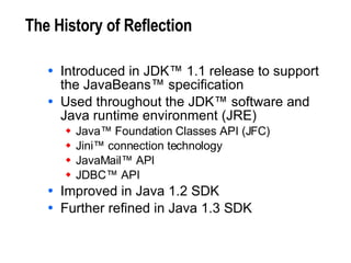 The History of Reflection Introduced in JDK™ 1.1 release to support the JavaBeans™ specification Used throughout the JDK™ software and Java runtime environment (JRE) Java™ Foundation Classes API (JFC) Jini™ connection technology JavaMail™ API JDBC™ API Improved in Java 1.2 SDK Further refined in Java 1.3 SDK 