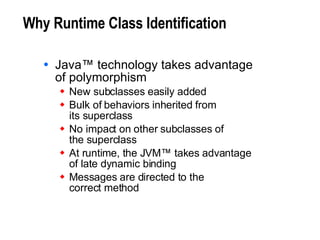 Why Runtime Class Identification Java™ technology takes advantage of polymorphism New subclasses easily added Bulk of behaviors inherited from  its superclass No impact on other subclasses of  the superclass At runtime, the JVM™ takes advantage  of late dynamic binding Messages are directed to the  correct method 