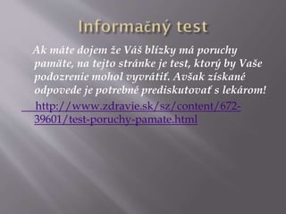 Ak máte dojem že Váš blízky má poruchy
pamäte, na tejto stránke je test, ktorý by Vaše
podozrenie mohol vyvrátiť. Avšak získané
odpovede je potrebné prediskutovať s lekárom!
http://www.zdravie.sk/sz/content/672-
39601/test-poruchy-pamate.html
 