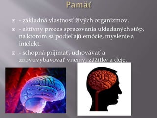  - základná vlastnosť živých organizmov.
 - aktívny proces spracovania ukladaných stôp,
na ktorom sa podieľajú emócie, myslenie a
intelekt.
 - schopná prijímať, uchovávať a
znovuvybavovať vnemy, zážitky a deje.
 