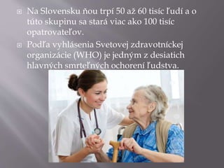  Na Slovensku ňou trpí 50 až 60 tisíc ľudí a o
túto skupinu sa stará viac ako 100 tisíc
opatrovateľov.
 Podľa vyhlásenia Svetovej zdravotníckej
organizácie (WHO) je jedným z desiatich
hlavných smrteľných ochorení ľudstva.
 