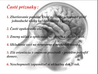 Časté príznaky :
1. Zhoršovanie pamäte, ktoré narušuje schopnosť plniť
jednoduché úlohy každodenného života.
2. Časté opakovanie otázok.
3. Zmeny nálad a správania, nezáujem o okolitý svet.
4. Ukladanie vecí na nesprávne a nevhodné miesta.
5. Zlá orientácia v známom prostredí - problém potrafiť
domov.
6. Neschopnosti zapamätať si aktuálny deň či rok.
 