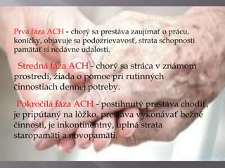 Prvá fáza ACH --chorý sa prestáva zaujímať o prácu,
koníčky, objavuje sa podozrievavosť, strata schopnosti
pamätať si nedávne udalosti.
Stredná fáza ACH - chorý sa stráca v známom
prostredí, žiada o pomoc pri rutinných
činnostiach dennej potreby.
Pokročilá fáza ACH - postihnutý prestáva chodiť,
je pripútaný na lôžko, prestáva vykonávať bežné
činnosti, je inkontinentný, úplná strata
staropamäti a novopamäti.
 