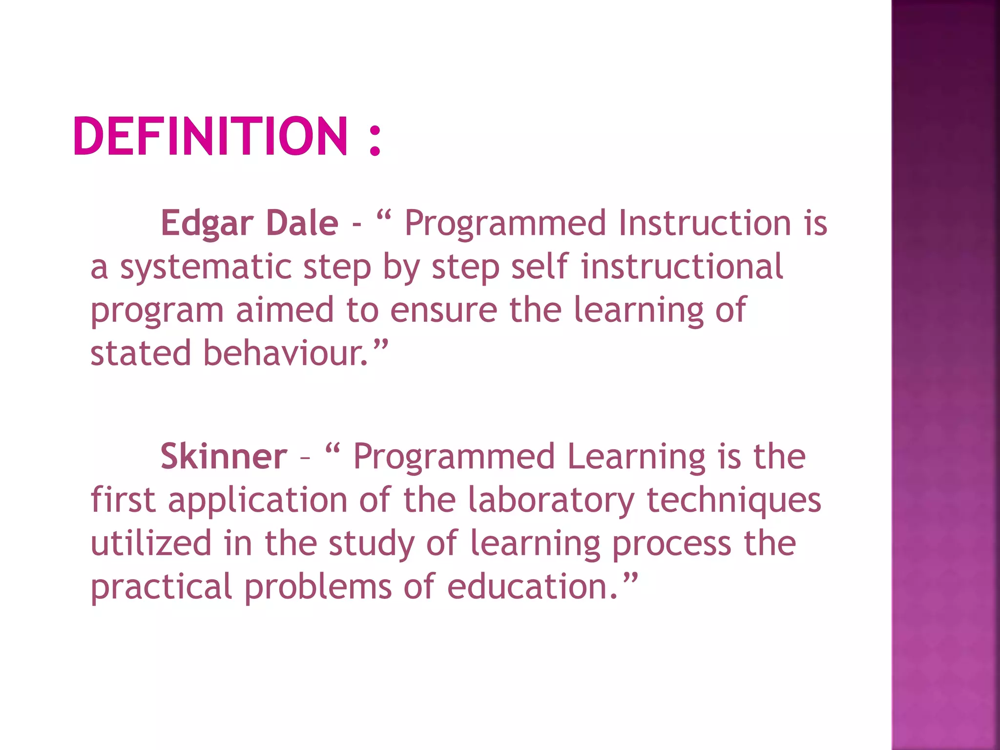 Edgar Dale - “ Programmed Instruction is
a systematic step by step self instructional
program aimed to ensure the learning of
stated behaviour.”
Skinner – “ Programmed Learning is the
first application of the laboratory techniques
utilized in the study of learning process the
practical problems of education.”
 