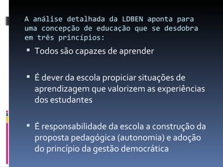 A análise detalhada da LDBEN aponta para uma concepção de educação que se desdobra em três princípios: Todos são capazes de aprender É dever da escola propiciar situações de aprendizagem que valorizem as experiências dos estudantes É responsabilidade da escola a construção da proposta pedagógica (autonomia) e adoção do princípio da gestão democrática 