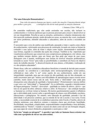 ‘Por uma Educação Humanizadora’:
        Uma visão da natureza humana que ignore o poder das emoções é lamentavelmente míope
para melhor e para pior,     a inteligência não dá-me nada quando as emoções diminuem
                                                               ( Antunes, Celso- 1996, p.11).
Os conteúdos tradicionais que vêm sendo ensinados nas escolas, não incluem os
conhecimentos e vivências (práticas) que as pessoas precisam para crescer e desenvolver-se
em sua integralidade. Percebe-se que as emoções, sentimentos e relações interpessoais não
têm merecido nenhuma atenção, sendo deixados ao acaso, na maioria das vezes, resultando
em sérios problemas, afetando educandos e educadores, além da escola e sociedade em
geral.
É necessário que o eixo de análise seja modificado, passando a tratar o sujeito como objeto
do conhecimento, valorizando seus processos de construção, levando em conta as formas de
conteúdo e suas ações, além de tratar o objeto como sujeito, desmontando-o analisando
suas formas, segundo os conteúdos das ações das crianças. Também se faz importante que
visualizemos professores que conservem seus compromissos pedagógicos e de valores, mas
que também estejam abertos, para um futuro que lhes pede que saiam de suas casas,
dialoguem com o mundo, modifiquem suas formas de resolver situações problemáticas,
tornando-se assim "livres" para todas as possibilidades e caminhem em busca do objetivo
maior do trabalho docente: "o desenvolvimento de seus alunos, a felicidade e realização de
si e dos próprios educandos".
Diante disso, cabe aos verdadeiros educadores brasileiros a tomada de decisão para assumir
uma posição: ou considera-se a articulação entre ensino/aprendizagem, teoria/-prática,
refletindo-se mais sobre "o ser" como sujeito do seu conhecimento, sendo em sua
integralidade respeitado, para que um ensino de alta qualidade seja de fato alcançado; ou
então torceremos para que "alunos com dificuldades de aprendizagem nunca cruzem nosso
caminho, muito menos nossa sala de aula. Seria então a "afetividade" uma saída para
alcançarmos uma educação de qualidade e humanizadora? Primeiramente é preciso definir
o que vem a ser "afetividade" e "humanizado". Eis as definições, segundo o minidicionário
da língua portuguesa "Aurélio": Afetividade – qualidade ou caráter de afetivo. Afetivo - que
tem ou em quem há afeto; afetuoso; relativo a afeto. Já Humanizar - dar condição humana
a; humanar-se; civilizar; tornar-se humano. Há muitos questionamentos quanto à influência
que a afetividade pode exercer sobre a aprendizagem de alunos com dificuldades escolares,
educacionais e pedagógicas. No entanto, uma educação de qualidade, pensada à luz da
afetividade é um processo contínuo, que se estende do lar até à escola e vice-versa. Existe
então, a necessidade essencial de se estabelecer parcerias entre Escola e Família, através de
relações amistosas, com objetivos comuns e contratos claros que envolvam: humildade,
flexibilidade, sinceridade, cumplicidade, responsabilidades compartilhadas e bem definidas,
estabelecendo-se "limites", visando o sucesso do aluno como um ser em formação integral,
que seja capaz de vencer obstáculos, preparando-o assim para a vida!
Seria isso "utopia ou miragem?" A questão é que todo ser humano busca orientar sua
vida com o propósito de elevar sua auto-estima.


                                                                                            2
 