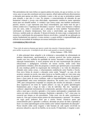 Não pretendemos dar mais ênfase ao aspecto prático do ensino, do que ao teórico, ou vice-
versa, uma vez que não constituem universos opostos, afinal nada justificaria direcionarmos
a educação para apenas um deles, excluindo o outro; a não ser que se pretendesse manter
uma situação, o que não é o caso. No entanto, a conscientização do educador de que
humanizar crianças e jovens com afetividade, seguramente constitui-se numa esperança
maior para um amanhã melhor. A verdade é que somos corpo, mas também sentimentos,
paixões, anseios, o que representa uma força extraordinária, que muito mais do que a
cultura conduz-nos à "esperança de felicidade e sucesso". Somos seres humanos e lidamos
com tais seres, então é necessário que a educação se torne também "humanizadora",
valorizando as relações interpessoais, bem como a emotividade, que segundo Daniel
Goleman, também pode ser educada. O desenvolvimento do tema exige a compreensão de
conceitos e explicitação dos pressupostos básicos envolvidos, o porquê de sua aplicação no
ensino fundamental em especial, o como ensinar e a quem atribuir a responsabilidade pela
reflexão da necessidade de mudanças em nossas instituições escolares.
CONSIDERAÇÕES FINAIS


 "Uma visão da natureza humana que ignora o poder das emoções é lamentavelmente míope...
para melhor ou para pior. A inteligência não dá-me nada quando as emoções dominam".
                                                    (Celso Antunes - 1996- XIII).
     A idéia principal deste artigofoi a de evidenciar a necessidade da reformulação de
     práticas educacionais, aproximando-as o máximo possível das teorias propostas,
     usando com isso, melhoria da qualidade de ensino, buscando a efetivação de uma
     educação humanizadora. A nossa proposta seria de uma reestruturação das práticas
     educacionais e pedagógicas existentes em nossas escolas, tendo como base
     questionários relatados, além das pesquisas e estudos que apontam para a necessidade
     de uma mudança global na organização das instituições e na visão de educadores,
     afetando entre outras coisas, o relacionamento estabelecido entre Família e Escola.
     Essa nova forma de encarar a educação como sendo "integral", ou seja, ela não
     acontece somente na escola, mas antes inicia-se na família, pode ser vista como uma
     porta de entrada de alternativas e possibilidades, para que um "sistema de parceria"
     passe a fazer parte de nosso cotidiano, onde as responsabilidades serão divididas e
     compartilhadas entre essas instituições educativas. De acordo com a UNESCO de
     1998, para conseguirmos responder ao conjunto das missões da educação, a mesma
     deve organizar-se em torno de "quatro pilares", ou seja, de quatro aprendizagens
     fundamentais para o longo de toda a vida do indivíduo. São eles: "aprender a
     conhecer- adquirindo instrumentos de compreensão; aprender a fazer- para poder agir
     sobre o meio que o envolve; aprender a viver juntos- participando e cooperando com
     outros em todas as atividades humanas; finalmente o aprender a "ser"- como uma via
     essencial que integra as três precedentes. Todas essas vias do saber constituem-se
     numa só, visto que existem muitos pontos de relacionamento e permuta". No entanto,
     em regra geral, podemos dizer que o ensino formal, orienta-se quase que
     essencialmente para o aprender a conhecer, deixando um pouco de lado o aprender a
     fazer e as outras aprendizagens acima citadas como "pilares importantes da educação".
     Nosso desafio então seria: resgatar o lado humano de cada sujeito envolvido no
     processo educativo, seja ele na família, ou na escola. O importante, é resgatar a auto-


                                                                                           3
 
