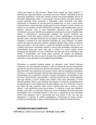 estima que muitos já não possuem. Depois desse resgate de "amor próprio", o
    indivíduo já é capaz de conhecer a si mesmo e aos seus "desejos", utilizando-se de sua
    autonomia intelectual e moral para "buscar" realizar suas potencialidades, através de
    interações interpessoais, onde a "comunicação" será de extrema valia para alcançar o
    sucesso esperado. Nesse momento, a "esperança" estará motivando suas ações,
    respeitando as limitações de até que ponto se poderá agir, ou seja, a quem caberá
    certas decisões a serem tomadas na educação de nossas crianças e jovens: família ou
    escola/ ou será família e escola? Será possível estarmos então estabelecendo essa tão
    preciosa "parceria" entre as duas instituições educativas que se completam?
    Acreditamos que nosso trabalho possa ajudar na construção de escolas e famílias mais
    abertas e participativas, acrescentando sugestões que possam melhorar este
    instrumento, como mais alguns recursos para o ensino, aprendizagem, crescimento
    pessoal e para a educação brasileira em seu aspecto mais abrangente. Queremos sim
    visualizar a existência de uma educação formadora de "seres integrais" na prática
    escolar, mas para isso devemos eliminar o dualismo absurdo entre a teoria e a prática,
    bem como entre o valor da cultura e o papel das emoções na difícil arte de viver. A
    verdade é que nossos sentimentos, paixões e anseios mais profundos, constituem uma
    extraordinária força que, muito mais que a cultura ou a teoria, conduz nossas
    esperanças de felicidade e sucesso. Poderíamos até dizer que nossa evolução se deu
    devido à emotividade, que ocupa papel essencial na solução de problemas
    proeminentes da vida, uma vez que é ela quem nos conduz quando surgem provações
    essenciais a serem deixadas à nossa própria intelectualidade.


    Felizmente as emoções também podem ser educadas, como Daniel Goleman
    comprovou em suas inúmeras pesquisas, o que nos mostra de maneira transparente,
    que não só é possível ensinar-se o domínio das emoções, como já existem instituições
    desenvolvendo esses programas com sucesso. Assim, cabe aos verdadeiros educadores
    brasileiros, a tomada de posição: abrindo mais espaço para que o "ser humano" em sua
    integralidade, com sentimentos, emoções e desejos, incorpore-se aos princípios e fins
    de nossa "escola formal", aproximando o máximo possível de sua vivência familiar,
    para que "família e escola" andem como aliadas e não como adversárias. É nossa
    intenção também, deixar como reflexão, que estamos a serviço do acompanhamento
    da aprendizagem e não simplesmente da ação didática, que só se efetivará se houver
    um "plano de ação conjunto", entre escola e família, para que a "teoria se torne
    prática" e seja significativo para nossos alunos. É o observar, o agir, mas sabendo o
    porquê, o para quê e o como agir. Parece que nossas instituições de ensino não estão
    preocupadas com a felicidade pessoal e nem com a construção de uma felicidade
    social, nem tampouco com a auto-estima dos seus alunos. É por isso que nos
    propusemos a repensar as práticas pedagógicas e relacionais de nossas escolas,
    levando em consideração o aspecto emocional de todo o desenvolvimento humano.



    REFERÊNCIAS BIBLIOGRÁFICAS
ANTUNES, C. Alfabetização Emocional. São Paulo. Terra, 1996.


                                                                                        4
 
