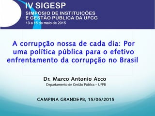 A corrupção nossa de cada dia: Por
uma política pública para o efetivo
enfrentamento da corrupção no Brasil
Dr. Marco Antonio Acco
Departamento de Gestão Pública – UFPB
CAMPINA GRANDE-PB, 15/05/2015
 
