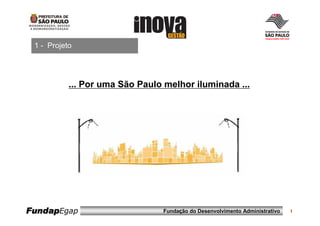 1 - Projeto




           ... Por uma São Paulo melhor iluminada ...




FundapEgap                      Fundação do Desenvolvimento Administrativo   1
 