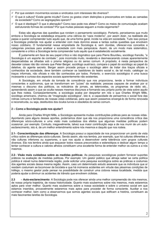 2
 Por que existem movimentos sociais e sindicatos com interesses tão diversos?
 O que é cultura? Existe gente inculta? Como os gostos criam distinções e preconceitos em todas as camadas
da sociedade? Como as segregações operam?
 O que é ideologia? O que é alienação? Como isso pode nos afetar? Como os meios de comunicação acabam
estruturando formas de conduta? Por que muitas pessoas seguem a moda cegamente?
Estas são algumas das questões que rondam o pensamento sociológico. Portanto, percebamos que muito
embora a Sociologia se estabeleça enquanto uma ciência do “caos moderno”, por assim dizer, na realidade ela
passa a querer compreender tudo aquilo que, de uma forma geral, incide na vida em sociedade. Tudo isso porque
a Sociologia pretende nos ajudar a entender com mais domínio essas e tantas outras questões que envolvem
nosso cotidiano. O fundamental nessa empreitada da Sociologia é, sem dúvidas, oferecer-nos conceitos e
categorias precisas para analisar a sociedade com mais perspicácia. Assim, de um modo mais sistemático,
consistente e crítico a Sociologia tenta compreender tudo aquilo que é estabelecido socialmente.
É justamente em face de seu papel crítico e não dogmático que para Pierre Bourdieu, sociólogo francês, “a
Sociologia é um esporte de combate.”, pois incomoda muito, revelando e desmascarando coisas aparentemente
despercebidas se olhadas sob o prisma religioso ou do senso comum. A propósito, é nesta perspectiva de
desvelar coisas não tão visíveis que Peter Berger, sociólogo austríaco, compara o papel do sociólogo ao papel do
detetive, do agente secreto. Berger assim procede porque o sociólogo além de tratar dos traços oficiais e
conhecidos da sociedade, deve também conhecer os bastidores do teatro social e, de tal modo, catalogar os
traços informais, não oficiais e não tão conhecidos por todos. Portanto, o exercício sociológico é uma busca
incessante e curiosa dos aspectos sociais aparentemente não existentes.
A Sociologia, em virtude da tomada de consciência que nos proporciona, tende a formar indivíduos
conscientes e autônomos, que se transformam em “juízes” da realidade; pessoas capazes de analisar por si
mesmas o discurso dos políticos, os noticiários de jornais, as telenovelas, os programas de rádio etc.,
apreendendo assim o que se oculta nesses mesmos discursos e formando seu próprio ponto de vista sobre aquilo
que lhes rodeia. Conseqüentemente, a sociologia acaba por despertar em nós o que Charles Wright Mills,
sociólogo americano, chamou de “imaginação sociológica”, isto é, a capacidade de pensarmos o social fora das
rotinas comuns e familiares de nossas vidas cotidianas, para que assim possamos enxergá-lo de forma renovada
e reconstruída, ou seja, destituídos dos óculos turvos e obsoletos do senso comum.
2 – Como a Sociologia pode nos ajudar?
Ainda para Charles Wright Mills, a Sociologia apresenta muitas contribuições práticas para as nossas vidas.
Apontando para alguns desses aportes, poderíamos dizer que ela nos proporciona uma consciência crítica das
diferenças sócio-culturais e uma visão mais cuidadosa dos efeitos que algumas medidas políticas podem
ocasionar, por exemplo. Contudo, inegavelmente, talvez sua maior contribuição seja a de nos munir de um auto-
esclarecimento, isto é, de um melhor entendimento sobre nós mesmos e daquilo que nos rodeia.
2.1– Conscientização das diferenças: A Sociologia possui a capacidade de nos proporcionar um ponto de vista
crítico sobre as diferenças sócio-culturais. Sendo assim, ela nos lembra, por exemplo, que há culturas diferentes e
não culturas inferiores ou superiores, o que nos ajuda a desenvolver certa tolerância com grupos culturais
diversos. Ela nos lembra ainda que esquecer todos nossos preconceitos e estereótipos e dedicar algum tempo a
tentar conhecer a cultura e valores alheios constituem uma excelente forma de entender melhor os outros e a nós
mesmos.
2.2– Visão mais cuidadosa sobre as medidas políticas: As pesquisas sociológicas podem fornecer suportes
práticos na avaliação de medidas políticas. Por exemplo: Um gestor público que almeja saber se certa política
pública é viável numa determinada região, pode solicitar uma pesquisa sociológica sobre as práticas e costumes
dos agentes sociais dessa mesma região. Assim, caso um determinado estudo assevere que os indivíduos que aí
residem costumam se locomover de bicicleta e que há inúmeros acidentes em virtude das péssimas condições de
tráfego, o mesmo gestor pode pensar na possibilidade de construir uma ciclovia nessa localidade, medida que
poderia ajudar a diminuir os acidentes de trânsito que envolvem ciclistas.
2.3 – Auto-esclarecimento: A Sociologia pode nos oferecer ainda uma melhor compreensão de nós mesmos,
de nossa própria trajetória, de nossa historicidade. Quanto mais soubermos sobre nós mesmos, mais estaremos
aptos para viver melhor. Quanto mais soubermos sobre a nossa sociedade e sobre o universo social em que
estamos inseridos, provavelmente estaremos mais aptos para proceder de forma consciente. Auxiliar a nos
conhecer melhor, bem como a observarmos que somos agentes sociais que edificam a história, constituem as
mais fascinantes tarefas da Sociologia.
 
