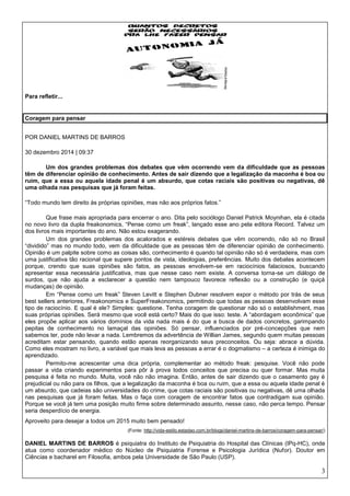 3
Para refletir...
Coragem para pensar
POR DANIEL MARTINS DE BARROS
30 dezembro 2014 | 09:37
Um dos grandes problemas dos debates que vêm ocorrendo vem da dificuldade que as pessoas
têm de diferenciar opinião de conhecimento. Antes de sair dizendo que a legalização da maconha é boa ou
ruim, que a essa ou aquela idade penal é um absurdo, que cotas raciais são positivas ou negativas, dê
uma olhada nas pesquisas que já foram feitas.
“Todo mundo tem direito às próprias opiniões, mas não aos próprios fatos.”
Que frase mais apropriada para encerrar o ano. Dita pelo sociólogo Daniel Patrick Moynihan, ela é citada
no novo livro da dupla freakonomics, “Pense como um freak”, lançado esse ano pela editora Record. Talvez um
dos livros mais importantes do ano. Não estou exagerando.
Um dos grandes problemas dos acalorados e estéreis debates que vêm ocorrendo, não só no Brasil
“dividido” mas no mundo todo, vem da dificuldade que as pessoas têm de diferenciar opinião de conhecimento.
Opinião é um palpite sobre como as coisas são, conhecimento é quando tal opinião não só é verdadeira, mas com
uma justificativa tão racional que supere pontos de vista, ideologias, preferências. Muito dos debates acontecem
porque, crendo que suas opiniões são fatos, as pessoas envolvem-se em raciocínios falaciosos, buscando
apresentar essa necessária justificativa, mas que nesse caso nem existe. A conversa torna-se um diálogo de
surdos, que não ajuda a esclarecer a questão nem tampouco favorece reflexão ou a construção (e quiçá
mudanças) de opinião.
Em “Pense como um freak” Steven Levitt e Stephen Dubner resolvem expor o método por trás de seus
best sellers anteriores, Freakonomics e SuperFreakonomics, permitindo que todas as pessoas desenvolvam esse
tipo de raciocínio. E qual é ele? Simples: questione. Tenha coragem de questionar não só o establishment, mas
suas próprias opiniões. Será mesmo que você está certo? Mais do que isso: teste. A “abordagem econômica” que
eles propõe aplicar aos vários domínios da vida nada mais é do que a busca de dados concretos, garimpando
pepitas de conhecimento no lamaçal das opiniões. Só pensar, influenciados por pré-concepções que nem
sabemos ter, pode não levar a nada. Lembremos da advertência de Willian James, segundo quem muitas pessoas
acreditam estar pensando, quando estão apenas reorganizando seus preconceitos. Ou seja: abrace a dúvida.
Como eles mostram no livro, a variável que mais leva as pessoas a errar é o dogmatismo – a certeza é inimiga do
aprendizado.
Permito-me acrescentar uma dica própria, complementar ao método freak: pesquise. Você não pode
passar a vida criando experimentos para pôr à prova todos conceitos que precisa ou quer formar. Mas muita
pesquisa é feita no mundo. Muita, você não não imagina. Então, antes de sair dizendo que o casamento gay é
prejudicial ou não para os filhos, que a legalização da maconha é boa ou ruim, que a essa ou aquela idade penal é
um absurdo, que cadeias são universidades do crime, que cotas raciais são positivas ou negativas, dê uma olhada
nas pesquisas que já foram feitas. Mas o faça com coragem de encontrar fatos que contradigam sua opinião.
Porque se você já tem uma posição muito firme sobre determinado assunto, nesse caso, não perca tempo. Pensar
seria desperdício de energia.
Aproveito para desejar a todos um 2015 muito bem pensado!
(Fonte: http://vida-estilo.estadao.com.br/blogs/daniel-martins-de-barros/coragem-para-pensar/)
DANIEL MARTINS DE BARROS é psiquiatra do Instituto de Psiquiatria do Hospital das Clínicas (IPq-HC), onde
atua como coordenador médico do Núcleo de Psiquiatria Forense e Psicologia Jurídica (Nufor). Doutor em
Ciências e bacharel em Filosofia, ambos pela Universidade de São Paulo (USP).
 