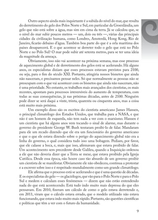 9
Outro aspecto ainda mais inquietante é a subida do nível do mar,que resulta
do derretimento do gelo dos Polos Norte e Sul,em particular da Groenlândia,um
gelo que não está sobre a água, mas sim em cima da terra. Já se calculou que, se
o nível do mar subir poucos metros — um, dois ou três —, várias das principais
cidades da civilização humana, como Londres, Amsterdã, Hong Kong, Rio de
Janeiro, ficarão debaixo d’água. Também boa parte do que é a orla marítima dos
países desaparecerá. E o que acontece se derreter todo o gelo que está no Polo
Norte e no Polo Sul? O mar pode subir até setenta metros, para se ter uma ideia
da magnitude da ameaça.
Obviamente, isso não vai acontecer na próxima semana, mas esse processo
de aquecimento global e de derretimento dos gelos está se acelerando. Há alguns
anos, os especialistas diziam que esses processos estavam previstos para 2100,
ou seja, para o fim do século XXI. Portanto, atingiria nossos bisnetos que ainda
não nasceram, e precisamos pensar neles. Só que normalmente as pessoas não se
preocupam com o que vai acontecer com os bisnetos que ainda não nasceram, não
é uma prioridade. No entanto, os trabalhos mais avançados dos cientistas, os mais
recentes, apontam para processos irreversíveis do aumento de temperatura, com
todas as suas consequências, já nas próximas décadas, antes de 2100. Ninguém
pode dizer se será daqui a vinte, trinta, quarenta ou cinquenta anos, mas a coisa
está muito mais próxima.
Um exemplo disso são os escritos do cientista americano James Hansen,
o principal climatólogo dos Estados Unidos, que trabalha para a NASA, e que
não é um homem de esquerda, não tem nada a ver com o marxismo. Hansen é
um cientista que há alguns anos vem tocando o sinal de alarme, mas durante o
governo do presidente George W. Bush tentaram proibi-lo de falar. Mandaram
para ele um recado dizendo que ele era um funcionário do governo americano
e que o que ele estava dizendo sobre o perigo do aquecimento global não era a
linha do governo, o qual considera tudo isso uma bobagem. Pediam, por favor,
que ele calasse a boca, e, mais que isso, afirmavam que estava proibido de falar.
Um acontecimento sem precedente desde Galileu, quando a Inquisição ordenou
a ele que não deveria dizer que a Terra se mexe, que estava proibido pela Igreja
Católica. Desde essa época, não houve caso tão absurdo de um governo proibir
um cientista de se manifestar. Obviamente ele não obedeceu, continua a protestar
e a escrever sobre isso e é respeitado mundialmente como um grande climatólogo.
Ele afirma que o processo está se acelerando e que é uma questão de décadas.
E os especialistas do gelo — os glaciólogos,que vão para o Polo Norte e para o Polo
Sul e medem e calculam esses fenômenos — dizem que não estão entendendo
nada do que está acontecendo. Está tudo indo muito mais depressa do que eles
pensavam. Em 2010, fizeram um cálculo de como o gelo estava derretendo e,
em 2011, viram que o cálculo estava errado, que o modelo utilizado não estava
funcionando,que estava indo muito mais rápido.Portanto,são questões científicas
e políticas que têm a ver com o futuro da humanidade.
 