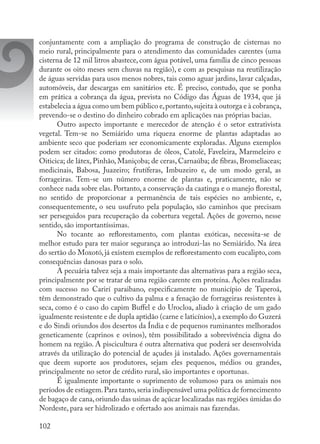 102
conjuntamente com a ampliação do programa de construção de cisternas no
meio rural, principalmente para o atendimento das comunidades carentes (uma
cisterna de 12 mil litros abastece, com água potável, uma família de cinco pessoas
durante os oito meses sem chuvas na região), e com as pesquisas na reutilização
de águas servidas para usos menos nobres, tais como aguar jardins, lavar calçadas,
automóveis, dar descargas em sanitários etc. É preciso, contudo, que se ponha
em prática a cobrança da água, prevista no Código das Águas de 1934, que já
estabelecia a água como um bem público e,portanto,sujeita à outorga e à cobrança,
prevendo-se o destino do dinheiro cobrado em aplicações nas próprias bacias.
Outro aspecto importante e merecedor de atenção é o setor extrativista
vegetal. Tem-se no Semiárido uma riqueza enorme de plantas adaptadas ao
ambiente seco que poderiam ser economicamente exploradas. Alguns exemplos
podem ser citados: como produtoras de óleos, Catolé, Faveleira, Marmeleiro e
Oiticica; de látex, Pinhão, Maniçoba; de ceras, Carnaúba; de fibras, Bromeliaceas;
medicinais, Babosa, Juazeiro; frutíferas, Imbuzeiro e, de um modo geral, as
forrageiras. Tem-se um número enorme de plantas e, praticamente, não se
conhece nada sobre elas. Portanto, a conservação da caatinga e o manejo florestal,
no sentido de proporcionar a permanência de tais espécies no ambiente, e,
consequentemente, o seu usufruto pela população, são caminhos que precisam
ser perseguidos para recuperação da cobertura vegetal. Ações de governo, nesse
sentido, são importantíssimas.
No tocante ao reflorestamento, com plantas exóticas, necessita-se de
melhor estudo para ter maior segurança ao introduzi-las no Semiárido. Na área
do sertão do Moxotó, já existem exemplos de reflorestamento com eucalipto, com
consequências danosas para o solo.
A pecuária talvez seja a mais importante das alternativas para a região seca,
principalmente por se tratar de uma região carente em proteína. Ações realizadas
com sucesso no Carirí paraibano, especificamente no município de Taperoá,
têm demonstrado que o cultivo da palma e a fenação de forrageiras resistentes à
seca, como é o caso do capim Buffel e do Urocloa, aliado à criação de um gado
igualmente resistente e de dupla aptidão (carne e laticínios),a exemplo do Guzerá
e do Sindi oriundos dos desertos da Índia e de pequenos ruminantes melhorados
geneticamente (caprinos e ovinos), têm possibilitado a sobrevivência digna do
homem na região. A piscicultura é outra alternativa que poderá ser desenvolvida
através da utilização do potencial de açudes já instalado. Ações governamentais
que deem suporte aos produtores, sejam eles pequenos, médios ou grandes,
principalmente no setor de crédito rural, são importantes e oportunas.
É igualmente importante o suprimento de volumoso para os animais nos
períodos de estiagem.Para tanto,seria indispensável uma política de fornecimento
de bagaço de cana,oriundo das usinas de açúcar localizadas nas regiões úmidas do
Nordeste, para ser hidrolizado e ofertado aos animais nas fazendas.
 