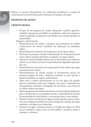104
hídricas, os aspectos fitossanitários, etc., utilizando, inicialmente, o estoque de
conhecimentos já desenvolvido pelas instituições de pesquisa da região.
PROPOSTA DE AÇÕES:
CRÉDITO RURAL
•	 Criação de um programa de crédito, adequando a política agrícola à
realidade regional, que possibilite aos produtores, sejam eles pequenos,
médios ou grandes,a quitação de suas dívidas com o produto gerado nas
propriedades;
Irrigação e abastecimento
•	 Desenvolvimento de estudos e pesquisas que promovam um melhor
conhecimento dos fatores causadores da salinização em ambientes
áridos; 
•	 Desenvolvimento de planos de manejo para uso de águas salinas; 
•	 Promoção de pesquisas visando à determinação do comportamento de
certas culturas quando submetidas à irrigação com águas salinas; 
•	 Seleção de espécies halófilas (plantas que se desenvolvem em ambientes
salinos),e seu cultivo em locais comprovadamente degradados pela ação
dos sais; 
•	 Desenvolvimento de técnicas de recuperação de solos salinos que sejam
economicamente viáveis; 
•	 Desenvolvimento de estudos visando ao levantamento preciso do
potencial irrigável de todo o Nordeste, incluindo as áreas aluviais e
aquelas localizadas em regiões sedimentárias; 
•	 Apoio para o melhor gerenciamento no uso das águas das grandes
represas nordestinas, tanto para irrigação, como para o abastecimento
das populações, incluindo a interligação de suas bacias, como forma de
se utilizar melhor suas águas; 
•	 Apoioaprogramasdeinstalaçãodecisternasnomeiorural,principalmente
para o atendimento às comunidades carentes e, dependendo da situação
de precariedade da oferta hídrica, a sua extensão para o meio urbano; 
•	 Estudos visando à reutilização de águas servidas para fins menos nobres,
tais como: irrigação de jardins,lava-jatos,lavagem de calçadas,descargas
sanitárias e em alguns usos industriais; 
•	 Cobrança da água, conforme prevista no Código das Águas de 1934,
que já estabelecia a água como um bem público e, portanto, sujeito à
outorga e à cobrança.
 
