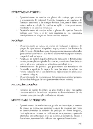 105
EXTRATIVISMO VEGETAL 
•	 Aprofundamento de estudos das plantas da caatinga, que permita
o levantamento do potencial frutícola, forrageiro e de produção de
fármacos, bem como o de extração de óleos, látex, ceras e fibras, com
vistas a evitar a extinção de espécies na região e, consequentemente,
possibilitar o seu uso pela população; 
•	 Desenvolvimento de estudos sobre o plantio de espécies florestais
exóticas, com vistas a se ter mais segurança na sua introdução,
principalmente em relação aos danos causados ao meio.
PECUÁRIA 
•	 Desenvolvimento de ações, no sentido de fortalecer o processo de
criação de raças bovinas adaptadas à região, oriundas dos desertos da
Índia (Guzerá e Sindi),bem como de pequenos ruminantes melhorados
geneticamente,com vistas a possibilitar a sobrevivência digna do homem
nos períodos de estiagem; 
•	 Ampliação do cultivo da palma forrageira, bem como o de forrageiras
perenes,a exemplo dos capins buffel e urocloa,como forma de estabelecer
suporte alimentar suficiente aos animais no período de seca; 
•	 Estabelecimento de políticas que possibilitem aos fazendeiros do
Semiárido a aquisição de bagaço de cana das usinas de açúcar, em
volume suficiente para o atendimento das necessidades dos animais no
período de estiagem; 
•	 Desenvolvimento de pesquisas para determinação do melhor processo
de hidrólise do bagaço de cana para ser ofertado aos animais; 
PRODUÇÃO DE GRÃOS
 
•	 Incentivo ao plantio de culturas de grãos (milho e feijão) nas regiões
com características de umidade compatível ao desenvolvimento de tais
culturas, como por exemplo, nos brejos de altitude. 
NECESSIDADE DE PESQUISAS 
•	 Aproveitamento do conhecimento gerado nas instituições e centros
de estudos da região, para promover o apoio às pesquisas que visem
ao desenvolvimento de sistemas de produção de forma integrada,
contemplando as culturas, os cultivares, os espaçamentos, a pecuária
adaptada a ambientes secos, o uso de insumos, a nutrição das plantas e
dos animais, as necessidades hídricas, e os aspectos fitossanitários.
 