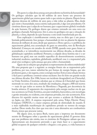 10
Dequeméaculpadessaameaçasemprecedentesnahistóriadahumanidade?
Os geólogos calculam que há 60 milhões de anos houve um processo de
aquecimento global que matou quase tudo o que existia no planeta. Depois levou
algumas dezenas de milhões de anos para a vida voltar ao planeta. Mas, desde
que existe a humanidade, nunca existiu nada parecido, é algo sem precedentes. Os
cientistas dizem que é culpa do ser humano,que o aquecimento global é resultado
da ação humana. Os geólogos dizem que estamos entrando em uma nova era
geológica chamada Antropoceno. Isto é, uma era geológica em que a situação do
planeta, o clima, depende da ação humana e está sendo transformada por ela.
Essa explicação é cientificamente correta, mas eu diria que é um pouco
limitada politicamente. Isso porque a humanidade já vive no planeta há algumas
dezenas de milhares de anos, desde que apareceu o Homo sapiens, e o problema do
aquecimento global, essa acumulação de gases na atmosfera, vem da Revolução
Industrial. Começou em meados do século XVIII, quando esses gases foram se
acumulando, e se intensificou enormemente nas últimas décadas, as décadas da
globalização capitalista neoliberal. Portanto, o culpado dessa história não é o ser
humano em geral, mas um modelo específico de desenvolvimento econômico,
industrial, moderno, capitalista, globalizado, neoliberal: esse é o responsável pela
atual crise ecológica e pela ameaça que pesa sobre a humanidade.
Quais são as soluções que propõem os representantes da ordem estabelecida?
Há uma proposta que é a seguinte: as energias fósseis são as responsáveis pelo
problema, por isso, vamos substituí-las por formas de energia limpas, que não
produzem gases,e são seguras,como a energia nuclear.Está aí uma solução técnica
e fácil para o problema: construir usinas nucleares. Isso foi feito em grande escala
nas últimas décadas. Em 1986, houve um incidente desagradável, em Chernobyl,
na União Soviética. Cientistas calculam que as vítimas de Chernobyl que foram
morrendo no curso dos anos, resultado das irradiações, chegam a 800 mil mortos
— mais do que todos os mortos de Hiroshima e Nagasaki, por decorrência da
bomba atômica. O argumento dos responsáveis pela energia nuclear era de que
isso aconteceu na União Soviética,um país totalitário,burocrático,com tecnologia
e gestão atrasadas; no ocidente, com empresas privadas, isso não aconteceria. Esse
discurso foi repetido muitas vezes até que ocorreu o acidente de Fukushima,
no Japão, em 2011. A empresa responsável pela usina, Tokyo Electric Power
Company (TEPCO), é a maior empresa privada de eletricidade do mundo. É
a mais esplêndida manifestação do capitalismo privado no terreno da energia
nuclear. Desse modo, fica claro que essa não é uma alternativa aos combustíveis
fósseis, temos que procurar outras.
Há alguns anos, na época Bush, vazou para a imprensa um documento
secreto do Pentágono sobre a questão do aquecimento global. O governo dizia
que esse problema não existia, mas os cientistas do Pentágono sabiam que sim.
Apresentaram um documento prevendo o que iriam fazer se o aquecimento
global escapasse de qualquer controle e chegasse a seis graus, e a vida humana se
 