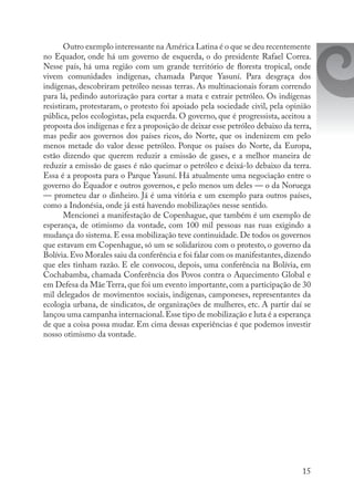15
Outro exemplo interessante na América Latina é o que se deu recentemente
no Equador, onde há um governo de esquerda, o do presidente Rafael Correa.
Nesse país, há uma região com um grande território de floresta tropical, onde
vivem comunidades indígenas, chamada Parque Yasuní. Para desgraça dos
indígenas, descobriram petróleo nessas terras. As multinacionais foram correndo
para lá, pedindo autorização para cortar a mata e extrair petróleo. Os indígenas
resistiram, protestaram, o protesto foi apoiado pela sociedade civil, pela opinião
pública, pelos ecologistas, pela esquerda. O governo, que é progressista, aceitou a
proposta dos indígenas e fez a proposição de deixar esse petróleo debaixo da terra,
mas pedir aos governos dos países ricos, do Norte, que os indenizem em pelo
menos metade do valor desse petróleo. Porque os países do Norte, da Europa,
estão dizendo que querem reduzir a emissão de gases, e a melhor maneira de
reduzir a emissão de gases é não queimar o petróleo e deixá-lo debaixo da terra.
Essa é a proposta para o Parque Yasuní. Há atualmente uma negociação entre o
governo do Equador e outros governos, e pelo menos um deles — o da Noruega
— prometeu dar o dinheiro. Já é uma vitória e um exemplo para outros países,
como a Indonésia, onde já está havendo mobilizações nesse sentido.
Mencionei a manifestação de Copenhague, que também é um exemplo de
esperança, de otimismo da vontade, com 100 mil pessoas nas ruas exigindo a
mudança do sistema.E essa mobilização teve continuidade.De todos os governos
que estavam em Copenhague, só um se solidarizou com o protesto, o governo da
Bolívia.Evo Morales saiu da conferência e foi falar com os manifestantes,dizendo
que eles tinham razão. E ele convocou, depois, uma conferência na Bolívia, em
Cochabamba, chamada Conferência dos Povos contra o Aquecimento Global e
em Defesa da Mãe Terra,que foi um evento importante,com a participação de 30
mil delegados de movimentos sociais, indígenas, camponeses, representantes da
ecologia urbana, de sindicatos, de organizações de mulheres, etc. A partir daí se
lançou uma campanha internacional.Esse tipo de mobilização e luta é a esperança
de que a coisa possa mudar. Em cima dessas experiências é que podemos investir
nosso otimismo da vontade.
 