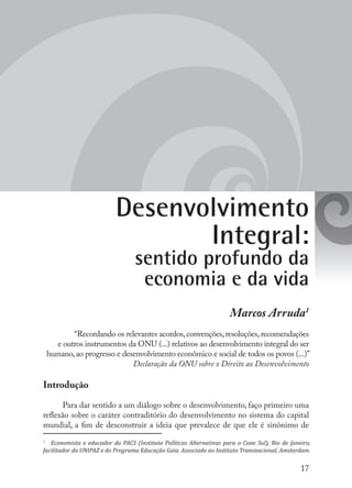 17
Desenvolvimento
Integral:
sentido profundo da
economia e da vida
Marcos Arruda1
“Recordando os relevantes acordos,convenções,resoluções,recomendações
e outros instrumentos da ONU (...) relativos ao desenvolvimento integral do ser
humano,ao progresso e desenvolvimento econômico e social de todos os povos (...)”
	 Declaração da ONU sobre o Direito ao Desenvolvimento
Introdução
Para dar sentido a um diálogo sobre o desenvolvimento, faço primeiro uma
reflexão sobre o caráter contraditório do desenvolvimento no sistema do capital
mundial, a fim de desconstruir a ideia que prevalece de que ele é sinônimo de
1
	 Economista e educador do PACS (Instituto Políticas Alternativas para o Cone Sul), Rio de Janeiro,
facilitador da UNIPAZ e do Programa Educação Gaia. Associado ao Instituto Transnacional, Amsterdam.
 