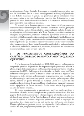 18
crescimento econômico ilimitado, de consumo e produção irresponsáveis, e que
não há alternativas. Este é o único mundo possível, o do capital globalizado,
o dos Estados nacionais e agências de governança global dominados pelas
megacorporações, o do aprofundamento crescente das desigualdades, o das
guerras em busca de recursos naturais alheios, o da destruição ambiental como
preço necessário para continuar crescendo.
Na segunda parte do ensaio, proponho uma visão e estratégias para outro
desenvolvimento, informado por uma economia centrada no humano, planejada
com consciência e sentido ético e solidário e atravessada pela inclusão do outro no
meu bem viver, em harmonia com a Mãe Terra. Afirmo que um desenvolvimento
endógeno, autogestionário, solidário e sustentável é possível e necessário. Ele dá
sentido à atividade econômica e à reprodução ampliada da própria vida.Ele precisa
ser integral, ou seja, precisa contemplar todos os aspectos e dimensões, e abranger
todos os potenciais que possuímos como seres humanos. Um tal desenvolvimento
não é mera utopia,pois já está brotando em diferentes iniciativas socioeconômicas
e educativas, individuais, comunitárias, societárias, nacionais e até continentais
numa variedade de locais em todo o planeta.
I - OS FUNDAMENTOS CONTRADITÓRIOS DO
CAPITAL MUNDIAL: O DESENVOLVIMENTO QUE NÃO
QUEREMOS
A crise financeira global, iniciada em 2007-2008, teve um prolongamento
inesperado, apesar do pragmatismo dos responsáveis pela governança nacional e
global.Depois de terem canalizado trilhões de dólares para salvar bancos privados,
os governos dos EUA e da Europa se viram afogados em dívidas impagáveis! Sem
nenhuma disposição de buscar as raízes da crise e de mudar as regras de um
jogo em que todos perdem no longo prazo, os governantes e seus conselheiros,
membros das agências financeiras regionais e multilaterais apelaram para a velha
receita, imposta aos países devedores da América Latina e da África há três
décadas: redução drástica de gastos públicos, privatizações e outras perversidades
contra a população e o Estado nacional, a fim de manter o fluxo de pagamentos
de juros aos bancos credores...
Os povos, no entanto, não se submeteram e surgiram reações corajosas e
inovadoras: a Islândia realizou dois plebiscitos que resultaram na recusa de o país
pagar a dívida dos bancos islandeses a bancos ingleses e holandeses, à custa dos
direitos civis do povo;na Grécia,Espanha,Portugal,Irlanda surgiram movimentos
de rua de cidadãs e cidadãos indignados, protestando contra a imposição de
austeridade à população em troca de mais capital para os bancos; nos Estados
Unidos explodiram ocupações de pontos estratégicos das cidades, clamando pelos
direitos dos 99%, sempre menosprezados pelo super-rico 1%.
 