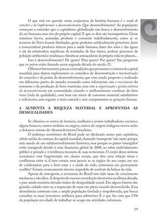 19
O que está em questão nesta conjuntura da história humana é o modo de
conceber e de implementar o desenvolvimento. Que desenvolvimento? As populações
começam a entender que o capitalismo globalizado não busca o desenvolvimento
do ser humano, mas sim do próprio capital. E que os dois são incompatíveis. Gerar
máximos lucros, acumular, produzir e consumir indefinidamente, como se os
recursos da Terra fossem ilimitados, gerar produtos artificialmente perecíveis, fazer
e comercializar produtos tóxicos para a saúde humana, fazer dos solos e das águas
e até da estratosfera sepulturas de toneladas de lixo tóxico, acelerar processos de
poluição ambiental e mudanças climáticas ameaçadoras da própria vida no planeta...
Isso é desenvolvimento? De quem? Para quem? Por quem? São perguntas
que os povos estão fazendo nesta segunda década do século 21.
Olhemosbrevementeparaascontradiçõesquepermeiamosistemadocapital
mundial, para depois explorarmos os caminhos de desconstrução e reconstrução
do conceito e da práxis do desenvolvimento, que vem sendo proposto e realizado
em diferentes partes do mundo, tomando como referenciais não o crescimento do
consumo e da produção de bens materiais, mas sim a organização e gestão coletiva
do desenvolvimento em comunidade, visando o melhoramento contínuo do bem
viver (vida de qualidade), com base em níveis de consumo material satisfatórios
e suficientes, sem esgotar o meio natural e sem comprometer as gerações futuras.
1. AUMENTA A RIQUEZA MATERIAL E APROFUNDA AS
DESIGUALDADES
Se olhamos os rostos de homens, mulheres e jovens trabalhadores escravos,
alguns brancos, outros mulatos ou negros, outros de origem indígena vemos neles
o doloroso retrato do ‘desenvolvimento’ brasileiro.
O endereço econômico do Brasil pode ser declarado assim: país capitalista,
célula média do sistema do capital mundial, chamado ‘emergente’não tanto porque
está saindo de um subdesenvolvimento histórico, mas porque os países ‘emergidos’
estão imergindo devido à crise financeira global de 2008, ao sobre endividamento
público e privado e à tendência recessiva de suas economias. O corpo desse sistema
econômico está fragmentado em classes sociais, que têm uma relação tensa e
conflituosa entre si. Como estaria uma pessoa se os órgãos do seu corpo, em vez
de colaborarem para o bem estar e a saúde do todo, estivessem em permanente
conflito? Estaria cronicamente doente, impedido de usufruir da beleza da vida.
Apesar de emergente, a economia do Brasil tem tido taxas de crescimento
medianas e não altas.A despeito do sucesso na redução da miséria na última década,
o país ainda mantém elevado índice de desigualdade social.Em alguns bairros das
grandes cidades tem-se a impressão de estar em pleno mundo desenvolvido. Essa
abundância contrasta com a ampla população favelada e empobrecida, que busca
conceber os mais inventivos artifícios para sobreviver. É o que faz com que 53%
da população em idade de trabalhar se ocupe em atividades informais.
 