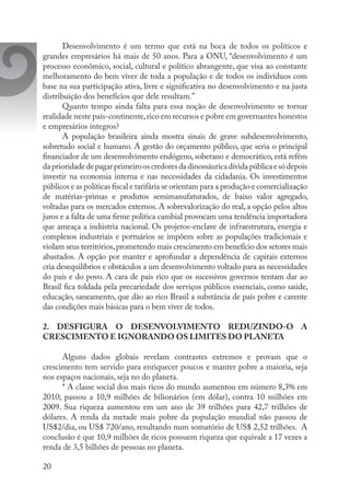 20
Desenvolvimento é um termo que está na boca de todos os políticos e
grandes empresários há mais de 50 anos. Para a ONU, “desenvolvimento é um
processo econômico, social, cultural e político abrangente, que visa ao constante
melhoramento do bem viver de toda a população e de todos os indivíduos com
base na sua participação ativa, livre e significativa no desenvolvimento e na justa
distribuição dos benefícios que dele resultam.”
Quanto tempo ainda falta para essa noção de desenvolvimento se tornar
realidade neste país-continente,rico em recursos e pobre em governantes honestos
e empresários íntegros?
A população brasileira ainda mostra sinais de grave subdesenvolvimento,
sobretudo social e humano. A gestão do orçamento público, que seria o principal
financiador de um desenvolvimento endógeno, soberano e democrático, está refém
daprioridadedepagarprimeirooscredoresdadinossáuricadívidapúblicaesódepois
investir na economia interna e nas necessidades da cidadania. Os investimentos
públicos e as políticas fiscal e tarifária se orientam para a produção e comercialização
de matérias-primas e produtos semimanufaturados, de baixo valor agregado,
voltadas para os mercados externos. A sobrevalorização do real, a opção pelos altos
juros e a falta de uma firme política cambial provocam uma tendência importadora
que ameaça a indústria nacional. Os projetos-enclave de infraestrutura, energia e
complexos industriais e portuários se impõem sobre as populações tradicionais e
violam seus territórios,prometendo mais crescimento em benefício dos setores mais
abastados. A opção por manter e aprofundar a dependência de capitais externos
cria desequilíbrios e obstáculos a um desenvolvimento voltado para as necessidades
do país e do povo. A cara de país rico que os sucessivos governos tentam dar ao
Brasil fica toldada pela precariedade dos serviços públicos essenciais, como saúde,
educação, saneamento, que dão ao rico Brasil a substância de país pobre e carente
das condições mais básicas para o bem viver de todos.
2. DESFIGURA O DESENVOLVIMENTO REDUZINDO-O A
CRESCIMENTO E IGNORANDO OS LIMITES DO PLANETA
Alguns dados globais revelam contrastes extremos e provam que o
crescimento tem servido para enriquecer poucos e manter pobre a maioria, seja
nos espaços nacionais, seja no do planeta.
* A classe social dos mais ricos do mundo aumentou em número 8,3% em
2010; passou a 10,9 milhões de bilionários (em dólar), contra 10 milhões em
2009. Sua riqueza aumentou em um ano de 39 trilhões para 42,7 trilhões de
dólares. A renda da metade mais pobre da população mundial não passou de
US$2/dia, ou US$ 720/ano, resultando num somatório de US$ 2,52 trilhões. A
conclusão é que 10,9 milhões de ricos possuem riqueza que equivale a 17 vezes a
renda de 3,5 bilhões de pessoas no planeta.
 
