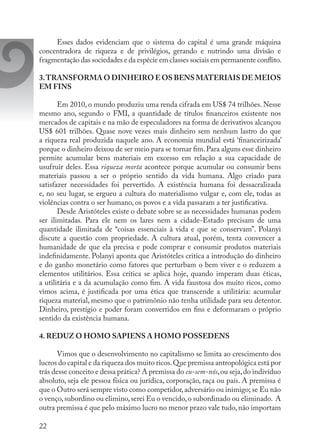 22
Esses dados evidenciam que o sistema do capital é uma grande máquina
concentradora de riqueza e de privilégios, gerando e nutrindo uma divisão e
fragmentação das sociedades e da espécie em classes sociais em permanente conflito.
3.TRANSFORMA O DINHEIRO E OS BENS MATERIAIS DE MEIOS
EM FINS
Em 2010, o mundo produziu uma renda cifrada em US$ 74 trilhões. Nesse
mesmo ano, segundo o FMI, a quantidade de títulos financeiros existente nos
mercados de capitais e na mão de especuladores na forma de derivativos alcançou
US$ 601 trilhões. Quase nove vezes mais dinheiro sem nenhum lastro do que
a riqueza real produzida naquele ano. A economia mundial está ‘financeirizada’
porque o dinheiro deixou de ser meio para se tornar fim.Para alguns esse dinheiro
permite acumular bens materiais em excesso em relação a sua capacidade de
usufruir deles. Essa riqueza morta acontece porque acumular ou consumir bens
materiais passou a ser o próprio sentido da vida humana. Algo criado para
satisfazer necessidades foi pervertido. A existência humana foi dessacralizada
e, no seu lugar, se ergueu a cultura do materialismo vulgar e, com ele, todas as
violências contra o ser humano, os povos e a vida passaram a ter justificativa.
Desde Aristóteles existe o debate sobre se as necessidades humanas podem
ser ilimitadas. Para ele nem os lares nem a cidade-Estado precisam de uma
quantidade ilimitada de “coisas essenciais à vida e que se conservam”. Polanyi
discute a questão com propriedade. A cultura atual, porém, tenta convencer a
humanidade de que ela precisa e pode comprar e consumir produtos materiais
indefinidamente. Polanyi aponta que Aristóteles critica a introdução do dinheiro
e do ganho monetário como fatores que perturbam o bem viver e o reduzem a
elementos utilitários. Essa crítica se aplica hoje, quando imperam duas éticas,
a utilitária e a da acumulação como fim. A vida faustosa dos muito ricos, como
vimos acima, é justificada por uma ética que transcende a utilitária: acumular
riqueza material, mesmo que o patrimônio não tenha utilidade para seu detentor.
Dinheiro, prestígio e poder foram convertidos em fins e deformaram o próprio
sentido da existência humana.
4. REDUZ O HOMO SAPIENS A HOMO POSSEDENS
Vimos que o desenvolvimento no capitalismo se limita ao crescimento dos
lucros do capital e da riqueza dos muito ricos.Que premissa antropológica está por
trás desse conceito e dessa prática? A premissa do eu-sem-nós,ou seja,do indivíduo
absoluto, seja ele pessoa física ou jurídica, corporação, raça ou país. A premissa é
que o Outro será sempre visto como competidor,adversário ou inimigo; se Eu não
o venço,subordino ou elimino,serei Eu o vencido,o subordinado ou eliminado. A
outra premissa é que pelo máximo lucro no menor prazo vale tudo, não importam
 