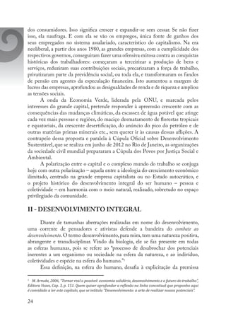 24
dos consumidores. Isso significa crescer e expandir-se sem cessar. Se não fizer
isso, ela naufraga. E com ela se vão os empregos, única fonte de ganhos dos
seus empregados no sistema assalariado, característico do capitalismo. Na era
neoliberal, a partir dos anos 1980, as grandes empresas, com a cumplicidade dos
respectivos governos,conseguiram fazer uma ofensiva exitosa contra as conquistas
históricas dos trabalhadores: começaram a terceirizar a produção de bens e
serviços, reduziram suas contribuições sociais, precarizaram a força de trabalho,
privatizaram parte da previdência social, ou toda ela, e transformaram os fundos
de pensão em agentes da especulação financeira. Isto aumentou a margem de
lucros das empresas,aprofundou as desigualdades de renda e de riqueza e ampliou
as tensões sociais.
A onda da Economia Verde, liderada pela ONU, e marcada pelos
interesses do grande capital, pretende responder à apreensão crescente com as
consequências das mudanças climáticas, da escassez de água potável que atinge
cada vez mais pessoas e regiões, do maciço desmatamento de florestas tropicais
e equatoriais, da crescente desertificação, do anúncio do pico do petróleo e de
outras matérias primas minerais etc., sem querer ir às causas dessas aflições. A
contrapelo dessa proposta e paralela à Cúpula Oficial sobre Desenvolvimento
Sustentável, que se realiza em junho de 2012 no Rio de Janeiro, as organizações
da sociedade civil mundial prepararam a Cúpula dos Povos por Justiça Social e
Ambiental.
A polarização entre o capital e o complexo mundo do trabalho se conjuga
hoje com outra polarização – aquela entre a ideologia do crescimento econômico
ilimitado, centrado na grande empresa capitalista ou no Estado autocrático, e
o projeto histórico do desenvolvimento integral do ser humano – pessoa e
coletividade – em harmonia com o meio natural, realizado, sobretudo no espaço
privilegiado da comunidade.
II - DESENVOLVIMENTO INTEGRAL
Diante de tamanhas aberrações realizadas em nome do desenvolvimento,
uma corrente de pensadores e ativistas defende a bandeira do combate ao
desenvolvimento.O termo desenvolvimento,para mim,tem uma natureza positiva,
abrangente e transdisciplinar. Vindo da biologia, ele se faz presente em todas
as esferas humanas, pois se refere ao “processo de desabrochar dos potenciais
inerentes a um organismo ou sociedade na esfera da natureza, e ao indivíduo,
coletividades e espécie na esfera do humano.”5
Essa definição, na esfera do humano, desafia à explicitação da premissa
5
	 M. Arruda, 2006, “Tornar real o possível: economia solidária, desenvolvimento e o futuro do trabalho”,
Editora Vozes, Cap. 3, p. 151. Quem quiser aprofundar a reflexão na linha conceitual que proponho aqui
é convidado a ler este capítulo, que se intitula “Desenvolvimento: a arte de realizar nossos potenciais”.
 