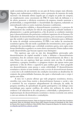 26
saúde econômica de um território ou um país de forma sempre mais eficiente.
Alguns, mais rudimentares, o definem como a promoção do aumento da renda
nacional e da demanda efetiva (aquela que se origina no poder de compra),
ou simplesmente como crescimento do PIB. O outro lado da definição é o
da oferta: promover a eficiência econômica da empresa, visando aumentar a
produtividade, a competitividade e a lucratividade das empresas, reduzindo ou
externalizando todos os custos materiais, humanos e ambientais.
Na perspectiva solidária, o desenvolvimento econômico é o processo de
melhoramento das condições de vida de uma população, realizado mediante o
planejamento e a gestão participativos, a fim de prover as condições materiais
para o desenvolvimento dos potenciais e atributos superiores do ser humano. Os
indicadores do desenvolvimento são determinantes, pois encarnam as premissas
que dão sentido à ação transformadora e provêm os elementos para a definição
de metas da atividade socioeconômica. O PIB é um índice de crescimento
econômico apenas. Ele não mede a qualidade dos investimentos, nem o grau de
satisfação das necessidades que a atividade econômica gerou, nem capta como
foram distribuídos os ganhos e os custos deste crescimento.Outros índices estão
sendo desenvolvidos, que buscam superar essas limitações6
.
Um equívoco que está na raiz dos desequilíbrios provocados pelo
desenvolvimento do capital mundial é isolar e idolatrar o desenvolvimento
econômico, fora do contexto maior que é o desenvolvimento do Homo e da
vida. Outra vez, um equívoco fatal que converte meio em fim. A atividade
econômica, a pesquisa científica e o progresso técnico são apenas meios para
aprimorar a vida do Homo e capacitá-lo para melhor gerir e fazer progredir
seu desenvolvimento como pessoa e como coletividade. O desenvolvimento
econômico e técnico só tem sentido se está a serviço do desenvolvimento humano
e social, isto é, do estabelecimento das condições necessárias ao desabrochar do
conjunto das potencialidades humanas, das quais a relacionada com o corpo é
apenas uma delas.
A meu ver é preciso afirmar que todo progresso econômico, técnico,
científico tem como força motriz o desenvolvimento humano e social, e não
o contrário! Se nos ocupamos adequadamente da educação, da saúde, da
pesquisa científica, do aprendizado da gestão participativa e do diálogo como
metodologia para superar conflitos, do cultivo dos atributos do sentir, do
conhecer e do relacionar-se de cada pessoa e coletividade, o planejamento e a
implementação do desenvolvimento econômico e técnico ocorrerão sem atritos
e com um mínimo de obstáculos e contradições.
6
	 Índice de desenvolvimento humano. Índice de Progresso Genuíno ou índice de Bem Estar Econômico
Sustentável. Índice de Felicidade Interna Bruta (FIB). Pesquisa Europeia de Qualidade de Vida. Índice
do Planeta Feliz. Quadro de Melhores Vidas (OCDE). Índice Composto de Riqueza. Ver detalhes em http://
en.wikipedia.org/wiki/Gross_domestic_product
 
