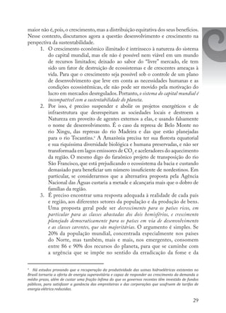 29
maior não é, pois, o crescimento, mas a distribuição equitativa dos seus benefícios.
Nesse contexto, discutamos agora a questão desenvolvimento e crescimento na
perspectiva da sustentabilidade.
1.	 O crescimento econômico ilimitado é intrínseco à natureza do sistema
do capital mundial, mas ele não é possível nem viável em um mundo
de recursos limitados; deixado ao sabor do “livre” mercado, ele tem
sido um fator de destruição de ecossistemas e de crescentes ameaças à
vida. Para que o crescimento seja possível sob o controle de um plano
de desenvolvimento que leve em conta as necessidades humanas e as
condições ecossistêmicas, ele não pode ser movido pela motivação do
lucro em mercados desregulados. Portanto, o sistema do capital mundial é
incompatível com a sustentabilidade do planeta.
2.	 Por isso, é preciso suspender e abolir os projetos energéticos e de
infraestrutura que desrespeitam as sociedades locais e destroem a
Natureza em proveito de agentes externos a elas, e usando falsamente
o nome de desenvolvimento. É o caso da represa de Belo Monte no
rio Xingu, das represas do rio Madeira e das que estão planejadas
para o rio Tocantins.9
A Amazônia precisa ter sua floresta equatorial
e sua riquíssima diversidade biológica e humana preservadas, e não ser
transformada em lagos emissores de CO2
e aceleradores do aquecimento
da região. O mesmo digo do faraônico projeto de transposição do rio
São Francisco, que está prejudicando o ecossistema da bacia e custando
demasiado para beneficiar um número insuficiente de nordestinos. Em
particular, se considerarmos que a alternativa proposta pela Agência
Nacional das Águas custaria a metade e alcançaria mais que o dobro de
famílias da região.
3.	 É preciso encontrar uma resposta adequada à realidade de cada país
e região, aos diferentes setores da população e da produção de bens.
Uma proposta geral pode ser decrescimento para os países ricos, em
particular para as classes abastadas dos dois hemisférios, e crescimento
planejado democraticamente para os países em via de desenvolvimento
e as classes carentes, que são majoritárias. O argumento é simples. Se
20% da população mundial, concentrada especialmente nos países
do Norte, mas também, mais e mais, nos emergentes, consomem
entre 86 e 90% dos recursos do planeta, para que se caminhe com
a urgência que se impõe no sentido da erradicação da fome e da
9
	 Há estudos provando que a recuperação da produtividade das usinas hidroelétricas existentes no
Brasil tornaria a oferta de energia superavitária e capaz de responder ao crescimento da demanda a
médio prazo, além de custar uma fração ínfima do que os governos recentes têm investido de fundos
públicos, para satisfazer a ganância das empreiteiras e das corporações que usufruem de tarifas de
energia elétrica reduzidas.
 
