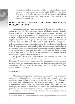30
pobreza no mundo com crescente equidade e sustentabilidade, faz-se
necessário reduzir o consumo das sociedades do Norte, e das elites
dos países do Sul. Mas o crescimento voltado para as necessidades
básicas da maioria deve ser concebido de outra maneira: a da
democracia econômica.
DESENVOLVIMENTO ENDÓGENO, AUTOGESTIONÁRIO, SOLI-
DÁRIO, SUSTENTÁVEL
A democratização da economia10
faz parte de um novo paradigma de
desenvolvimento. Ela exige o acesso da maioria trabalhadora à posse e à gestão
compartilhada dos bens e recursos produtivos, a organização e capacitação das
comunidades para o planejamento e a implementação do desenvolvimento
endógeno, autogestionário, solidário e sustentável. A lógica autocêntrica da
empresa capitalista faz com que ela precise crescer sempre para garantir sua
sobrevivência e competitividade individual num ambiente hostil e competitivo.
A democracia econômica e a economia solidária têm o poder de substituí-la pela
lógica da cooperação e da reciprocidade positiva das redes de colaboração solidária
em ambiente econômico planejado em função das necessidades, no qual o lucro
é rebatizado como excedente, pois não evolve a exploração do trabalho humano,
e assim não é mais um fim em si, mas apenas um meio para melhor servir às
necessidades e aspirações humanas e sociais.
Os passos para realizar a democratização da economia no sentido da
equidade social e da sustentabilidade ecológica têm que ser postos nos três
horizontes, de curto, médio e longo prazo. Não há um ritmo preciso para esse
processo, pois o movimento da realidade e a correlação de forças serão os fatores
determinantes. Ter uma visão clara dos passos, contudo, é essencial para definir
como e para onde caminhar.
AUTOGESTÃO
O objetivo da autogestão é transcender as hierarquias. Como o ser humano
é relação, sua primeira relação é consigo mesmo. Ele precisa aprender a gerir seu
próprio ser complexo (corpo, mente, psique, espírito, relações com a Natureza,
com a sociedade e a espécie, com cada pessoa, relação com o Princípio Vital e
Amoroso que o anima). Essa é a autogestão de si próprio, e ela é uma condição
não só para a boa saúde, o bem viver, o autofazer-se e o autodesenvolver-se em
plenitude, mas também é condição para ser um bom gestor coletivo.
Em relação a um empreendimento solidário ou ao desenvolvimento de uma
10
	 Ver Ladislau Dowbor, 2010, “Democracia Econômica”, Vozes, Petrópolis e também em www.dowbor.org.
 