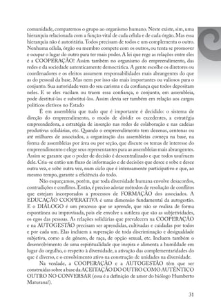 31
comunidade, comparemos o grupo ao organismo humano. Neste existe, sim, uma
hierarquia relacionada com a função vital de cada célula e de cada órgão. Mas essa
hierarquia não é autoritária.Todos precisam de todos e um complementa o outro.
Nenhuma célula, órgão ou membro compete com os outros, ou tenta se promover
e ocupar o lugar do outro para ter mais poder. A lei que rege as relações entre eles
é a COOPERAÇÃO! Assim também no organismo do empreendimento, das
redes e da sociedade autenticamente democrática. A gente escolhe os diretores ou
coordenadores e os eleitos assumem responsabilidades mais abrangentes do que
as do pessoal da base. Mas nem por isso são mais importantes ou valiosos para o
conjunto. Sua autoridade vem do seu carisma e da confiança que todos depositam
neles. E se eles vacilam ou traem essa confiança, o conjunto, em assembleia,
pode destituí-los e substituí-los. Assim devia ser também em relação aos cargos
políticos eletivos no Estado
É em assembleia que tudo que é importante é decidido: o sistema de
direção do empreendimento, o modo de dividir os excedentes, a estratégia
empreendedora, a estratégia de inserção nas redes de colaboração e nas cadeias
produtivas solidárias, etc. Quando o empreendimento tem dezenas, centenas ou
até milhares de associados, a organização das assembleias começa na base, na
forma de assembleias por área ou por seção, que discute os temas de interesse do
empreendimento e elege seus representantes para as assembleias mais abrangentes.
Assim se garante que o poder de decisão é descentralizado e que todos usufruem
dele. Cria-se então um fluxo de informação e de decisões que desce e sobe e desce
outra vez, e sobe outra vez, num ciclo que é intensamente participativo e que, ao
mesmo tempo, garante a eficiência do todo.
Não esqueçamos, porém, que toda diversidade humana envolve desacordos,
contradições e conflitos.Então,é preciso adotar métodos de resolução de conflitos
que estejam incorporados a processos de FORMAÇÃO dos associados. A
EDUCAÇÃO COOPERATIVA é uma dimensão fundamental da autogestão.
E o DIÁLOGO é um processo que se aprende, que não se realiza de forma
espontânea ou improvisada, pois ele envolve a sutileza que são as subjetividades,
os egos das pessoas. As relações solidárias que prevalecem na COOPERAÇÃO
e na AUTOGESTÃO precisam ser aprendidas, cultivadas e cuidadas por todos
e por cada um. Elas incluem a superação de toda discriminação e desigualdade
subjetiva, como a de gênero, de raça, de opção sexual, etc. Incluem também o
desenvolvimento de uma espiritualidade que inspira e alimenta a humildade em
lugar do orgulho, o respeito à diversidade, a ativação das complementaridades do
que é diverso, e o envolvimento ativo na construção de unidades na diversidade.
Na verdade, a COOPERAÇÃO e a AUTOGESTÃO têm que ser
construídassobreabasedaACEITAÇÃODOOUTROCOMOAUTÊNTICO
OUTRO NO CONVERSAR (essa é a definição de amor do biólogo Humberto
Maturana!).
 