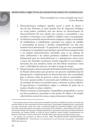 32
DIMENSÕES OBJETIVAS DO DESENVOLVIMENTO ENDÓGENO
“Uma sociedade rica é uma sociedade sem ricos”.
Carlos Brandão
1.	 Desenvolvimento endógeno significa nascer a partir de dentro e
não de fora. Portanto, as ações geradas fora do organismo biológico
ou social podem contribuir, mas não devem ser determinantes do
desenvolvimento. Os seus sujeitos são a pessoa, a comunidade e seus
membros, o município e seus cidadãos e cidadãs, o país e sua população.
2.	 A referência seminal do desenvolvimento endógeno é dupla:comunidades
de trabalhadoras e trabalhadores associados nos espaços de trabalho
e comunidades de pessoas e famílias compartilhando sua vida num
território local determinado.11
A perspectiva é de que essas comunidades
se eduquem e se empoderem para planejar e gerir de forma autogestionária
o seu próprio desenvolvimento, articuladas entre si em sistemas de
redes colaborativas e de cadeias produtivas solidárias. O instrumento
fundamental para seu desenvolvimento é o planejamento micro, meso
e macro das atividades econômicas visando responder às necessidades e
demandas dos seus membros, tendo com fim último maximizar o bem
viver e a felicidade de cada um e de todos ao longo do tempo.
3.	 DesprivatizaçãoedemocratizaçãodoEstado;fortalecimentodoaparelho
do Estado democrático para promover um processo multidirecional de
planejamento e implementação do desenvolvimento: das comunidades
para os diversos níveis de governo, e desses de volta às comunidades.12
Um novo aparato jurídico é necessário para viabilizar essas mudanças.
A correlação de forças é um desafio maior a enfrentar no plano objetivo.
O egocentrismo, o materialismo vulgar e a ambição de poder são os
maiores desafios no plano subjetivo.
4.	 Direito econômico à participação: compartilhar a propriedade e o acesso
aos bens produtivos; emancipar-se das prisões do salário e da simples
sobrevivência animal dos nossos corpos; democracia integral.
11
	 Essa proposta tem por lastro uma grande variedade de práticas em diferentes partes do mundo, que
incluem modos de vida comunitária de povos tradicionais, comunidades autogestionárias, organizadas
em rede; movimentos sociais tais como o movimento global de Economia Solidária, hoje animado
pela Rede Intercontinental de Promoção da Economia Social Solidária, a Rede Global de Ecovilas, os
movimentos Cidades em Transição e Cidades Sustentáveis, o movimento Corporações de Desenvolvimento
Comunitário nos Estados Unidos, as redes de trocas solidárias usando moedas complementares em
diversos continentes, e muitas outras mais. Os limites deste ensaio não me permitem avançar mais.
12
	 Ver detalhes dessa proposta em Marcos Arruda, 2008, “PLANIFICACIÓN DEMOCRÁTICA
DEL DESARROLLO - Contribución a la construcción de una Venezuela emancipada”, monografía,
PACS, Rio de Janeiro.
 