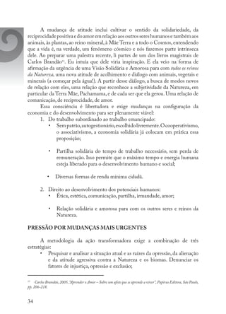 34
A mudança de atitude inclui cultivar o sentido da solidariedade, da
reciprocidadepositivaedoamoremrelaçãoaosoutrossereshumanosetambémaos
animais, às plantas, ao reino mineral, à Mãe Terra e a todo o Cosmos, entendendo
que a vida é, na verdade, um fenômeno cósmico e nós fazemos parte intrínseca
dele. Ao preparar uma palestra recente, li partes de um dos livros magistrais de
Carlos Brandão13
. Eu intuía que dele viria inspiração. E ela veio na forma de
afirmação da urgência de uma Visão Solidária e Amorosa para com todos os reinos
da Natureza, uma nova atitude de acolhimento e diálogo com animais, vegetais e
minerais (a começar pela água!). A partir desse diálogo, a busca de modos novos
de relação com eles, uma relação que reconhece a subjetividade da Natureza, em
particular da Terra Mãe, Pachamama, e de cada ser que ela gerou. Uma relação de
comunicação, de reciprocidade, de amor.
Essa consciência é libertadora e exige mudanças na configuração da
economia e do desenvolvimento para ser plenamente viável:
1.	 Do trabalho subordinado ao trabalho emancipado:
•	 Sempatrão,autogestionário,escolhidolivremente.Ocooperativismo,
o associativismo, a economia solidária já colocam em prática essa
proposição;
•	 Partilha solidária do tempo de trabalho necessário, sem perda de
remuneração. Isso permite que o máximo tempo e energia humana
esteja liberado para o desenvolvimento humano e social;
•	 Diversas formas de renda mínima cidadã.
2.	 Direito ao desenvolvimento dos potenciais humanos:
•	 Ética, estética, comunicação, partilha, irmandade, amor;
•	 Relação solidária e amorosa para com os outros seres e reinos da
Natureza.
PRESSÃO POR MUDANÇAS MAIS URGENTES
A metodologia da ação transformadora exige a combinação de três
estratégias:
•	 Pesquisar e analisar a situação atual e as raízes da opressão, da alienação
e da atitude agressiva contra a Natureza e os biomas. Denunciar os
fatores de injustiça, opressão e exclusão;
13
	 Carlos Brandão, 2005,“Aprender o Amor – Sobre um afeto que se aprende a viver”, Papirus Editora, São Paulo,
pp. 206-218.
 