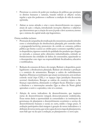 35
•	 Pressionar os centros de poder por mudanças de políticas que protejam
os direitos humanos e naturais, visando reduzir as aflições sociais,
regular a ação dos poderosos e melhorar a condição de vida da maioria
oprimida;
•	 Adotar as novas atitudes e criar o novo desenvolvimento nos espaços
atuais de ação e relação, introduzindo inovações objetivas e subjetivas
que demonstrem que a criação do novo já pode e deve acontecer,mesmo
que o sistema do capital ainda seja hegemônico.
Outras medidas incluem:
•	 Promoçãodecampanhasdeerradicaçãodoconsumismo,usandométodos
como a criminalização da obsolescência planejada, pôr controles sobre
a propaganda/marketing promotores da corrida ao consumo, política
pública que limita o acesso ao crédito para o consumo supérfluo e pune
os desperdícios,rigoroso controle de qualidade dos produtos que chegam
ao mercado, a começar pelos alimentos industrializados, estímulo ao
fortalecimento das entidades de defesa do consumidor, capacitando-as
a desempenhar com vigor sua responsabilidade fiscalizadora, educativa
e mobilizadora;
•	 Redução do consumo de bens e de energia.Reduzir o desperdício,punir
legalmente a obsolescência planejada. Reduzir até eliminar a produção
e o comércio de armamentos. Romper a cadeia do endividamento
ilegítimo.Eliminar as instituições que atuam secretamente,sem nenhum
controle social (tipo CIA), e os espaços (tipo jurisdições financeiras
secretas) clandestinos. Romper as cadeias do comércio injusto e das
finanças especulativas, eliminando os refúgios fiscais. Eliminar o apoio
a ditaduras e a intervenções armadas. Que as elites do Norte global
aprendam a ouvir e a aprender, e não só a ensinar;
•	 Adoção de novos indicadores de desenvolvimento, que inspirem
metas de desenvolvimento integral, democraticamente estabelecidas.
Essas metas darão a oportunidade às comunidades e às instituições de
governança de planejarem o desenvolvimento econômico a serviço do
desenvolvimento humano e social, no curto, médio e longo prazo. A
avaliação participativa dará margem à geração de novos indicadores e à
definição de novas metas,que serão a guia da nova etapa de planejamento,
num balé que vai da ação à avaliação, ao planejamento e à nova ação.
 