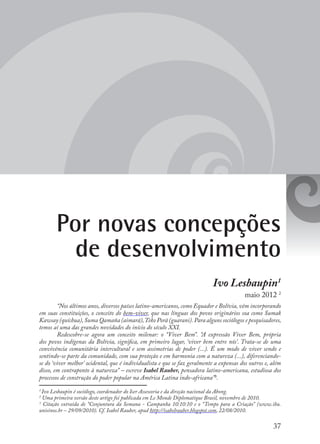 37
Por novas concepções
de desenvolvimento
Ivo Lesbaupin1
maio 2012 2
“Nos últimos anos, diversos países latino-americanos, como Equador e Bolívia, vêm incorporando
em suas constituições, o conceito do bem-viver, que nas línguas dos povos originários soa como Sumak
Kawsay (quíchua),Suma Qamaña (aimará),Teko Porã (guarani).Para alguns sociólogos e pesquisadores,
temos aí uma das grandes novidades do início do século XXI.
Redescobre-se agora um conceito milenar: o “Viver Bem”. “A expressão Viver Bem, própria
dos povos indígenas da Bolívia, significa, em primeiro lugar, ‘viver bem entre nós’. Trata-se de uma
convivência comunitária intercultural e sem assimetrias de poder (...). É um modo de viver sendo e
sentindo-se parte da comunidade, com sua proteção e em harmonia com a natureza (...), diferenciando-
se do ‘viver melhor’ ocidental, que é individualista e que se faz geralmente a expensas dos outros e, além
disso, em contraponto à natureza” – escreve Isabel Rauber, pensadora latino-americana, estudiosa dos
processos de construção do poder popular na América Latina indo-africana”3
.
1
Ivo Lesbaupin é sociólogo, coordenador do Iser Assessoria e da direção nacional da Abong.
2
Uma primeira versão deste artigo foi publicada em Le Monde Diplomatique Brasil, novembro de 2010.
3
Citação extraída de “Conjuntura da Semana - Campanha 10:10:10 e o “Tempo para a Criação” (www.ihu.
unisinos.br – 29/09/2010). Cf. Isabel Rauber, apud http://isabelrauber.blogspot.com, 22/08/2010.
 
