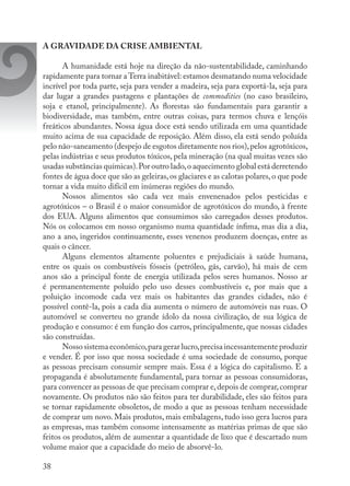 38
A GRAVIDADE DA CRISE AMBIENTAL
A humanidade está hoje na direção da não-sustentabilidade, caminhando
rapidamente para tornar a Terra inabitável: estamos desmatando numa velocidade
incrível por toda parte, seja para vender a madeira, seja para exportá-la, seja para
dar lugar a grandes pastagens e plantações de commodities (no caso brasileiro,
soja e etanol, principalmente). As florestas são fundamentais para garantir a
biodiversidade, mas também, entre outras coisas, para termos chuva e lençóis
freáticos abundantes. Nossa água doce está sendo utilizada em uma quantidade
muito acima de sua capacidade de reposição. Além disso, ela está sendo poluída
pelo não-saneamento (despejo de esgotos diretamente nos rios),pelos agrotóxicos,
pelas indústrias e seus produtos tóxicos, pela mineração (na qual muitas vezes são
usadas substâncias químicas).Por outro lado,o aquecimento global está derretendo
fontes de água doce que são as geleiras,os glaciares e as calotas polares,o que pode
tornar a vida muito difícil em inúmeras regiões do mundo.
Nossos alimentos são cada vez mais envenenados pelos pesticidas e
agrotóxicos – o Brasil é o maior consumidor de agrotóxicos do mundo, à frente
dos EUA. Alguns alimentos que consumimos são carregados desses produtos.
Nós os colocamos em nosso organismo numa quantidade ínfima, mas dia a dia,
ano a ano, ingeridos continuamente, esses venenos produzem doenças, entre as
quais o câncer.
Alguns elementos altamente poluentes e prejudiciais à saúde humana,
entre os quais os combustíveis fósseis (petróleo, gás, carvão), há mais de cem
anos são a principal fonte de energia utilizada pelos seres humanos. Nosso ar
é permanentemente poluído pelo uso desses combustíveis e, por mais que a
poluição incomode cada vez mais os habitantes das grandes cidades, não é
possível contê-la, pois a cada dia aumenta o número de automóveis nas ruas. O
automóvel se converteu no grande ídolo da nossa civilização, de sua lógica de
produção e consumo: é em função dos carros, principalmente, que nossas cidades
são construídas.
Nosso sistema econômico,para gerar lucro,precisa incessantemente produzir
e vender. É por isso que nossa sociedade é uma sociedade de consumo, porque
as pessoas precisam consumir sempre mais. Essa é a lógica do capitalismo. E a
propaganda é absolutamente fundamental, para tornar as pessoas consumidoras,
para convencer as pessoas de que precisam comprar e,depois de comprar,comprar
novamente. Os produtos não são feitos para ter durabilidade, eles são feitos para
se tornar rapidamente obsoletos, de modo a que as pessoas tenham necessidade
de comprar um novo. Mais produtos, mais embalagens, tudo isso gera lucros para
as empresas, mas também consome intensamente as matérias primas de que são
feitos os produtos, além de aumentar a quantidade de lixo que é descartado num
volume maior que a capacidade do meio de absorvê-lo.
 