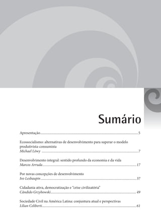 3
Sumário
Apresentação..................................................................................................................5
Ecossocialismo: alternativas de desenvolvimento para superar o modelo
produtivista-consumista
Michael Löwy .............................................................................................................7
Desenvolvimento integral: sentido profundo da economia e da vida
Marcos Arruda..........................................................................................................17
Por novas concepções de desenvolvimento
Ivo Lesbaupin............................................................................................................37
Cidadania ativa, democratização e “crise civilizatória”
Cândido Grzybowski.................................................................................................49
Sociedade Civil na América Latina: conjuntura atual e perspectivas
Lílian Celiberti...........................................................................................................61
 
