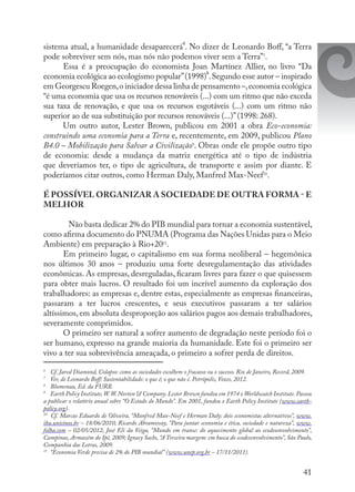 41
sistema atual, a humanidade desaparecerá
6
. No dizer de Leonardo Boff, “a Terra
pode sobreviver sem nós, mas nós não podemos viver sem a Terra”7
.
Essa é a preocupação do economista Joan Martínez Allier, no livro “Da
economia ecológica ao ecologismo popular”(1998)
8
.Segundo esse autor – inspirado
em Georgescu Roegen,o iniciador dessa linha de pensamento –,economia ecológica
“é uma economia que usa os recursos renováveis (...) com um ritmo que não exceda
sua taxa de renovação, e que usa os recursos esgotáveis (...) com um ritmo não
superior ao de sua substituição por recursos renováveis (...)”(1998: 268).
Um outro autor, Lester Brown, publicou em 2001 a obra Eco-economia:
construindo uma economia para a Terra e, recentemente, em 2009, publicou Plano
B4.0 – Mobilização para Salvar a Civilização9
. Obras onde ele propõe outro tipo
de economia: desde a mudança da matriz energética até o tipo de indústria
que deveríamos ter, o tipo de agricultura, de transporte e assim por diante. E
poderíamos citar outros, como Herman Daly, Manfred Max-Neef10
.
É POSSÍVEL ORGANIZAR A SOCIEDADE DE OUTRA FORMA - E
MELHOR
	 Não basta dedicar 2% do PIB mundial para tornar a economia sustentável,
como afirma documento do PNUMA (Programa das Nações Unidas para o Meio
Ambiente) em preparação à Rio+2011
.
Em primeiro lugar, o capitalismo em sua forma neoliberal – hegemônica
nos últimos 30 anos – produziu uma forte desregulamentação das atividades
econômicas. As empresas, desreguladas, ficaram livres para fazer o que quisessem
para obter mais lucros. O resultado foi um incrível aumento da exploração dos
trabalhadores: as empresas e, dentre estas, especialmente as empresas financeiras,
passaram a ter lucros crescentes, e seus executivos passaram a ter salários
altíssimos, em absoluta desproporção aos salários pagos aos demais trabalhadores,
severamente comprimidos.
O primeiro ser natural a sofrer aumento de degradação neste período foi o
ser humano, expresso na grande maioria da humanidade. Este foi o primeiro ser
vivo a ter sua sobrevivência ameaçada, o primeiro a sofrer perda de direitos.
6
	 Cf. Jared Diamond, Colapso: como as sociedades escolhem o fracasso ou o sucesso. Rio de Janeiro, Record, 2009.
7
	 Ver, de Leonardo Boff: Sustentabilidade: o que é; o que não é. Petrópolis, Vozes, 2012.
8
	 Blumenau, Ed. da FURB.
9
	 Earth Policy Institute,W.W. Norton & Company. Lester Brown fundou em 1974 o Worldwatch Institute. Passou
a publicar o relatório anual sobre “O Estado do Mundo”. Em 2001, fundou o Earth Policy Institute (www.earth-
policy.org).
10
	 Cf. Marcus Eduardo de Oliveira, “Manfred Max-Neef e Herman Daly: dois economistas alternativos”, www.
ihu.unisinos.br – 18/06/2010; Ricardo Abramovay, “Para juntar economia e ética, sociedade e natureza”, www.
folha.com – 02/05/2012; José Eli da Veiga, “Mundo em transe: do aquecimento global ao ecodesenvolvimento”,
Campinas, Armazém do Ipê, 2009; Ignacy Sachs, “A Terceira margem: em busca do ecodesenvolvimento”, São Paulo,
Companhia das Letras, 2009.
11
	 “Economia Verde precisa de 2% do PIB mundial” (www.unep.org.br – 17/11/2011).
 