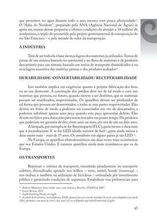 45
que permitem ter água durante todo o ano, mesmo com pouca pluviosidade19
.
O “Atlas do Nordeste”, preparado pela ANA (Agência Nacional de Águas) se
apóia em muitas dessas propostas e oferece condições de atender a 34 milhões de
nordestinos,o triplo do prometido pelo projeto governamental de transposição do
rio São Francisco – e pela metade do valor da transposição.
A INDÚSTRIA
Terá de ser toda ela à base da reciclagem dos materiais já utilizados.Temos de
passar de um sistema baseado no automóvel e no fluxo de materiais e de produtos
descartáveis para um sistema baseado em meios de transporte diversificados e na
reciclagem exaustiva das matérias primas e dos produtos acabados20
.
DURABILIDADE/ CONSERTABILIDADE/ RECUPERABILIDADE
Isso também implica em exigências quanto à própria fabricação dos bens
ou ao seu desmonte. A construção dos prédios deve ser de tal modo e com tais
materiais que permita, no futuro, quando vierem a ser desfeitos, que os materiais
possam ser reutilizados, reaproveitados. Os aparelhos devem ser produzidos de
tal forma que possam ser desmontados, e todas as suas partes reaproveitadas. Eles
devem ser feitos de modo a poderem ser consertados em vez de descartados, a
poderem substituir apenas uma peça quando esta peça apresentar defeito. Eles
devem ser feitos para durar,não para serem trocados em pouco tempo.Há produtos
que poderiam ter garantia de dez, vinte anos ou mais, em vez de um ou dois anos.
A lâmpada,por exemplo,se for fluocompacta (FLC),gasta menos e dura mais
que a incandescente. E se for LED (diodo emissor de luz)21
, gasta ainda menos e
dura muito mais - mais de 15 anos. Os semáforos em alguns países já são LED 22
.
Na Europa, os aparelhos eletrodomésticos são duas vezes mais econômicos
que nos Estados Unidos. E existem aparelhos ainda mais econômicos que os da
Europa.
OS TRANSPORTES
Repensar o sistema de transporte, investindo pesadamente no transporte
coletivo, diversificado, apoiado nos trilhos – trem, metrô, bonde (tramway) -,
nos ônibus; e também na utilização de bicicletas – estimulada por investimento
público e garantindo condições de segurança. Estabelecer vias preferenciais para
19
	 Roberto Malvezzi, Semi-árido: uma visão holística, Brasília, CONFEA, 2007.
20
	 Lester Brown, 2011.
21
	 Light Emitting Diode, em inglês.
22
	 A cidade de Livermore, na Califórnia, EUA, é famosa por um recorde mundial: lá existe uma lâmpada acesa desde
1901, portanto, com mais de cento e dez anos! (cf. en.wikipedia.org/wiki/Centennial_Light).
 