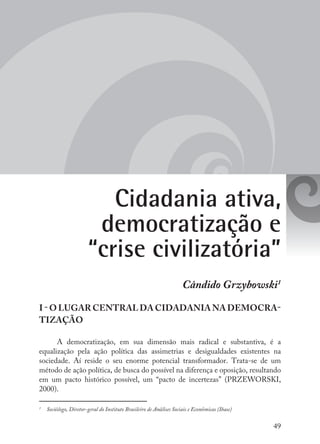 49
Cidadania ativa,
democratização e
“crise civilizatória”
Cândido Grzybowski1
I - O LUGAR CENTRAL DA CIDADANIA NA DEMOCRA-
TIZAÇÃO
A democratização, em sua dimensão mais radical e substantiva, é a
equalização pela ação política das assimetrias e desigualdades existentes na
sociedade. Aí reside o seu enorme potencial transformador. Trata-se de um
método de ação política, de busca do possível na diferença e oposição, resultando
em um pacto histórico possível, um “pacto de incertezas” (PRZEWORSKI,
2000).
1
	 Sociólogo, Diretor-geral do Instituto Brasileiro de Análises Sociais e Econômicas (Ibase)
 