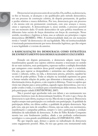 50
Democraciaéumprocessoantesdeserumfim.Ou,melhor,nademocracia,
os fins se buscam, se alcançam e são qualificados pelo método democrático,
em um processo de construção coletiva, de disputa permanente, de ganhos
e perdas relativas e nunca definitivas. Por isso, democracia gera um processo
e ela mesma está em permanente construção, com seus avanços e recuos,
crises e superações. A democratização é, nesse sentido, o processo possível
em um momento dado. O modo democrático de ação política transforma as
diferentes lutas sociais de forças destrutivas em forças de construção. Nesse
sentido, reconhece e legitima as lutas, mas as submete aos princípios e regras
democráticas (BOBBIO, 1986). A institucionalidade dada em um momento
revela o “estado” da democracia e de sua legalidade. Mas tal institucionalidade
é tensionada permanentemente por novas demandas legítimas, que dão origem
à nova legalidade e à revisão da anterior.
A RADICALIZAÇÃO DA DEMOCRACIA COMO ESTRATÉGIA
DE ENFRENTAMENTO DAS DESIGUALDADES E EXCLUSÕES
Estando em disputa permanente, a democracia adquire maior força
transformadora quando seus sujeitos coletivos atuantes a tencionam no sentido
de ser mais inclusiva, mais participativa, expressar melhor a múltipla diversidade
que carregamos como membros dessa genial complexidade que é a sociedade.
Ou seja, para superar as desigualdades e assimetrias nas relações econômicas,
sociais e culturais, enfim, na vida, a democracia precisa, primeiro, equalizá-las
no nível de poder político. Todas as relações na sociedade exprimem em graus
e formas variadas relações de poder, que alimentam a dominação, a exclusão, a
discriminação étnica, de gênero, o não respeito à diferença. Trazer os sujeitos que
vivem tais relações para a arena política, segundo regras democráticas, com voz e
poder a todos e todas, é a condição para a transformação delas mesmas. Isso se dá
pela participação cidadã (GRZYBOWSKI, 2007).
Não é possível aqui aprofundar todo esse debate e seu enraizamento nos
processos históricos reais da democratização brasileira. O certo é que o berço da
democracia é a ação direta, na praça e na rua. Mas ela não se esgota aí. Democracia
implica sempre mais participação e se confunde com participação. A qualidade da
participação define, em última análise, a qualidade da própria democracia. Seja
pelo voto, seja por meio de conselhos e fóruns, seja nas redes, nos movimentos,
manifestações e campanhas públicas, sempre é e será a participação a condição
definidora da radicalidade da democracia. A obra de Fábio Konder Comparato
mostra isso com fundamento jurídico, aliado a um profundo conhecimento
sociológico e a uma grande sensibilidade política (COMPARATO, 1989).
No que importa aqui, destaco a aposta na radicalização da democracia
como engajamento possível. Aliás, foi isso que gestou esta monumental onda
 